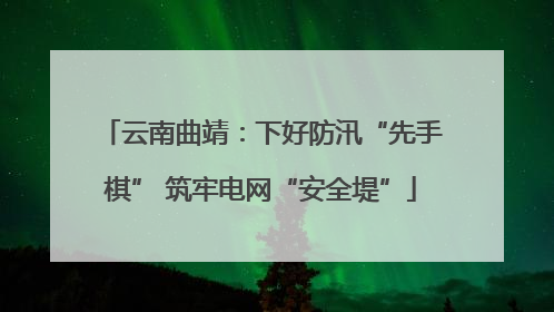 云南曲靖：下好防汛“先手棋” 筑牢电网“安全堤”