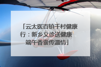 云太医百镇千村健康行：新乡义诊送健康 端午香囊传温情