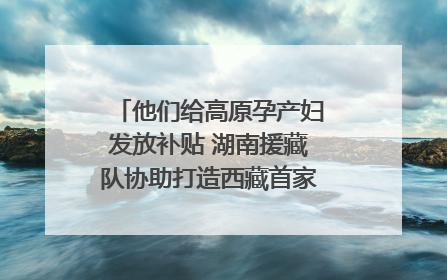 他们给高原孕产妇发放补贴 湖南援藏队协助打造西藏首家高原产儿协同中心