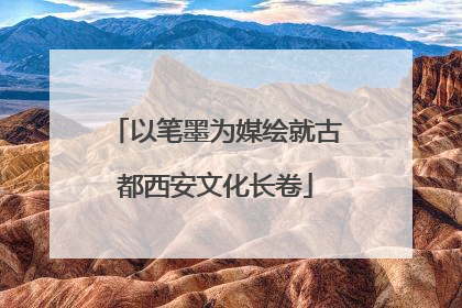 以笔墨为媒绘就古都西安文化长卷
