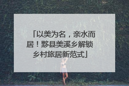 以美为名，亲水而居！黟县美溪乡解锁乡村旅居新范式