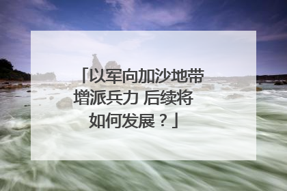 以军向加沙地带增派兵力 后续将如何发展？