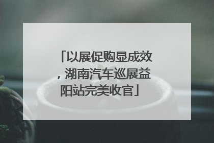 以展促购显成效，湖南汽车巡展益阳站完美收官