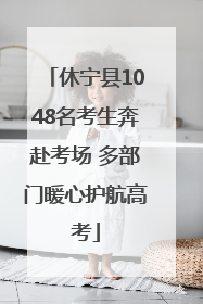 休宁县1048名考生奔赴考场 多部门暖心护航高考