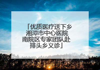 优质医疗送下乡 湘潭市中心医院南院区专家团队赴排头乡义诊