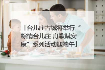 台儿庄古城将举行“粽情台儿庄 舟歌赋安康”系列活动迎端午