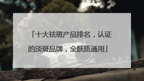 十大祛斑产品排名，认证的淡斑品牌，全肤质通用