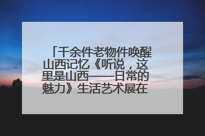 千余件老物件唤醒山西记忆《听说，这里是山西——日常的魅力》生活艺术展在忻州市图书馆开展