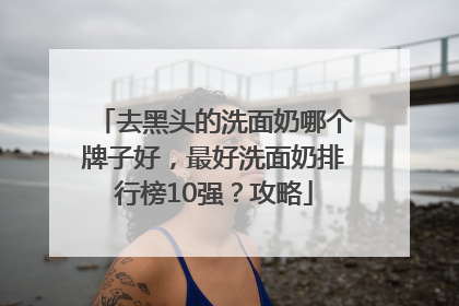 去黑头的洗面奶哪个牌子好，最好洗面奶排行榜10强？攻略