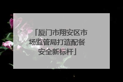厦门市翔安区市场监管局打造配餐安全新标杆