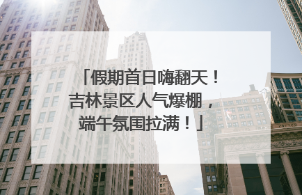 假期首日嗨翻天！吉林景区人气爆棚，端午氛围拉满！