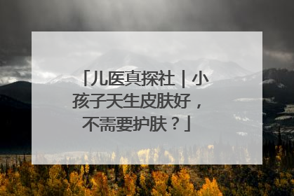 儿医真探社｜小孩子天生皮肤好，不需要护肤？