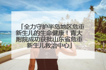 全力守护半岛地区危重新生儿的生命健康！青大附院成功获批山东省危重新生儿救治中心