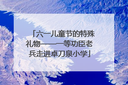 六一儿童节的特殊礼物——一等功臣老兵走进卓刀泉小学