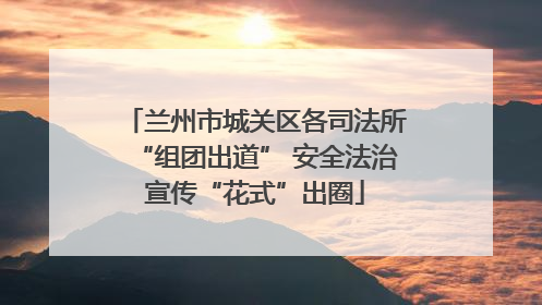 兰州市城关区各司法所“组团出道” 安全法治宣传“花式”出圈