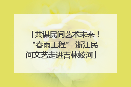共谋民间艺术未来！“春雨工程” 浙江民间文艺走进吉林蛟河