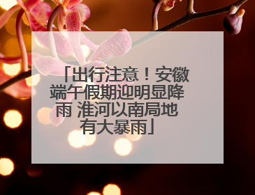 出行注意！安徽端午假期迎明显降雨 淮河以南局地有大暴雨