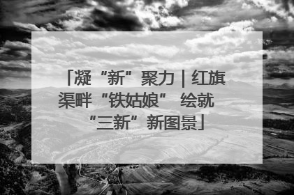 凝“新”聚力｜红旗渠畔“铁姑娘” 绘就“三新”新图景