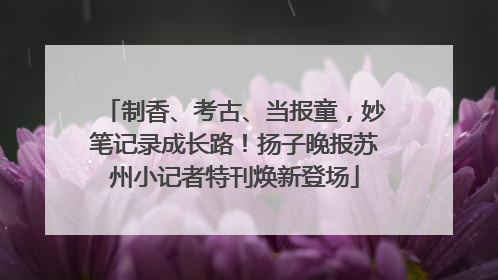 制香、考古、当报童，妙笔记录成长路！扬子晚报苏州小记者特刊焕新登场