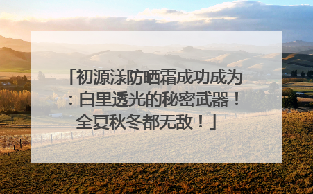 初源漾防晒霜成功成为：白里透光的秘密武器！全夏秋冬都无敌！
