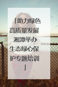助力绿色高质量发展 湘潭举办生态绿心保护专题培训