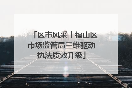 区市风采丨福山区市场监管局三维驱动执法质效升级
