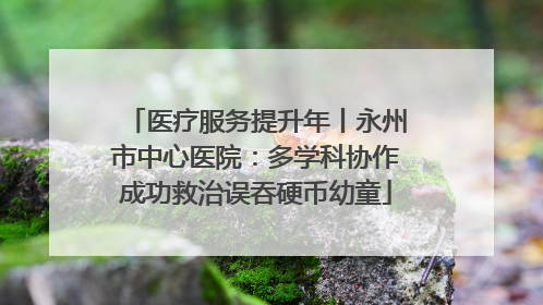 医疗服务提升年丨永州市中心医院：多学科协作成功救治误吞硬币幼童