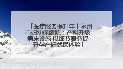 医疗服务提升年丨永州市妇幼保健院：产科升级病床设施 以细节服务提升孕产妇就医体验