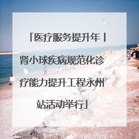 医疗服务提升年丨肾小球疾病规范化诊疗能力提升工程永州站活动举行