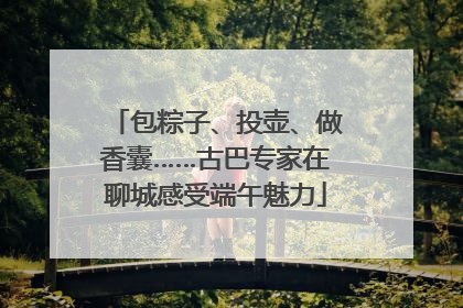 包粽子、投壶、做香囊……古巴专家在聊城感受端午魅力