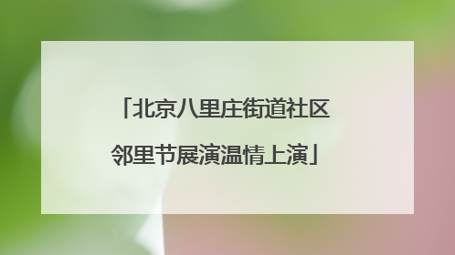 北京八里庄街道社区邻里节展演温情上演