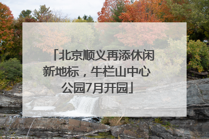 北京顺义再添休闲新地标，牛栏山中心公园7月开园