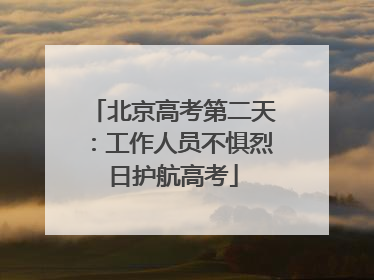 北京高考第二天：工作人员不惧烈日护航高考