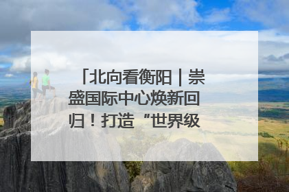 北向看衡阳｜崇盛国际中心焕新回归！打造“世界级美食主题公园”