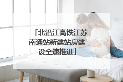 北沿江高铁江苏南通站新建站房建设全速推进
