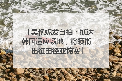 吴艳妮发自拍：抵达韩国适应场地，将领衔出征田径亚锦赛