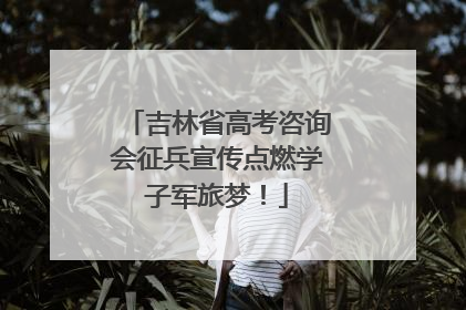吉林省高考咨询会征兵宣传点燃学子军旅梦！