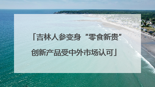 吉林人参变身“零食新贵” 创新产品受中外市场认可