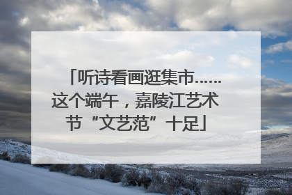 听诗看画逛集市……这个端午，嘉陵江艺术节“文艺范”十足