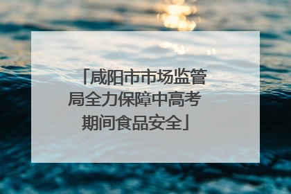 咸阳市市场监管局全力保障中高考期间食品安全