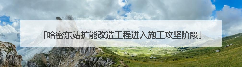 哈密东站扩能改造工程进入施工攻坚阶段