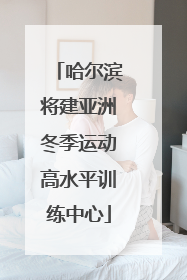 哈尔滨将建亚洲冬季运动高水平训练中心