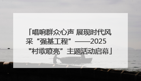 唱响群众心声 展现时代风采“强基工程”——2025“村歌嘹亮”主题活动启幕