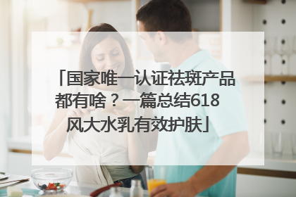 国家唯一认证祛斑产品都有啥？一篇总结618风大水乳有效护肤