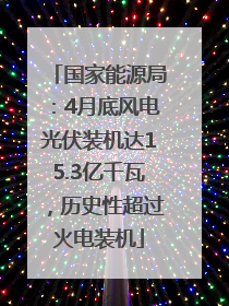 国家能源局：4月底风电光伏装机达15.3亿千瓦，历史性超过火电装机