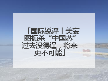 国际锐评丨美妄图扼杀“中国芯”过去没得逞，将来更不可能