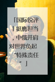 国际锐评丨挺膺担当，中俄并肩对世界负起“特殊责任”