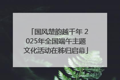 国风楚韵越千年 2025年全国端午主题文化活动在秭归启幕