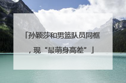 孙颖莎和男篮队员同框，现“最萌身高差”