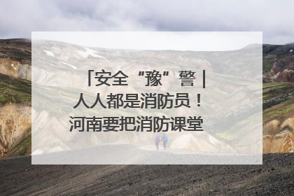 安全“豫”警｜人人都是消防员！河南要把消防课堂搬进社区第一线